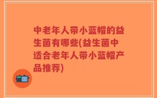 中老年人带小蓝帽的益生菌有哪些(益生菌中适合老年人带小蓝帽产品推荐)