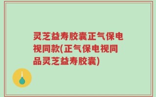 灵芝益寿胶囊正气保电视同款(正气保电视同品灵芝益寿胶囊)
