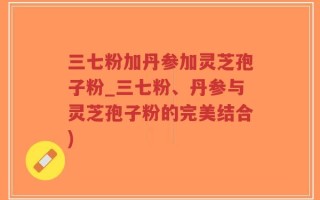 三七粉加丹参加灵芝孢子粉_三七粉、丹参与灵芝孢子粉的完美结合)