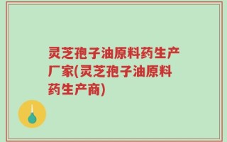 灵芝孢子油原料药生产厂家(灵芝孢子油原料药生产商)