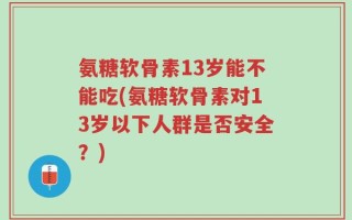 氨糖软骨素13岁能不能吃(氨糖软骨素对13岁以下人群是否安全？)