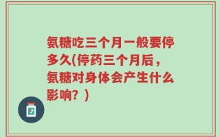 氨糖吃三个月一般要停多久(停药三个月后，氨糖对身体会产生什么影响？)
