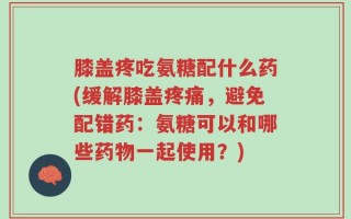 膝盖疼吃氨糖配什么药(缓解膝盖疼痛，避免配错药：氨糖可以和哪些药物一起使用？)