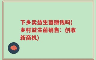 下乡卖益生菌赚钱吗(乡村益生菌销售：创收新商机)