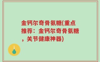 金钙尔奇骨氨糖(重点推荐：金钙尔奇骨氨糖，关节健康神器)