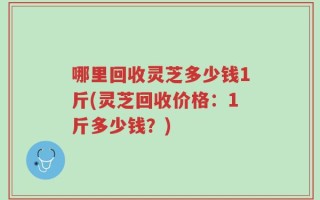 哪里回收灵芝多少钱1斤(灵芝回收价格：1斤多少钱？)