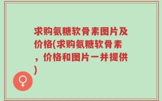 求购氨糖软骨素图片及价格(求购氨糖软骨素，价格和图片一并提供)