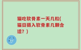 猫吃软骨素一天几粒(猫日摄入软骨素几颗合适？)