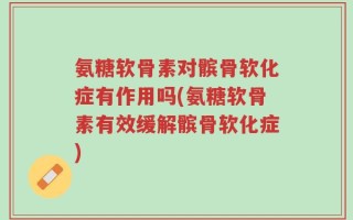 氨糖软骨素对髌骨软化症有作用吗(氨糖软骨素有效缓解髌骨软化症)