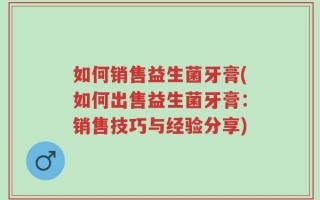 如何销售益生菌牙膏(如何出售益生菌牙膏：销售技巧与经验分享)