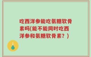 吃西洋参能吃氨糖软骨素吗(能不能同时吃西洋参和氨糖软骨素？)