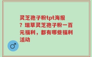 灵芝孢子粉tpt海报？瑞草灵芝孢子粉一百元福利，都有哪些福利活动