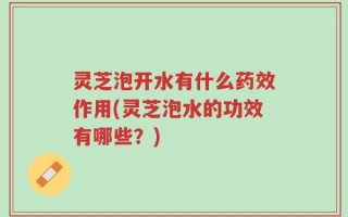 灵芝泡开水有什么药效作用(灵芝泡水的功效有哪些？)