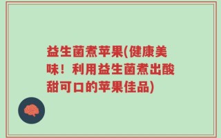 益生菌煮苹果(健康美味！利用益生菌煮出酸甜可口的苹果佳品)
