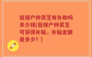 低保户种灵芝有补助吗多少钱(低保户种灵芝可获得补贴，补贴金额是多少？)