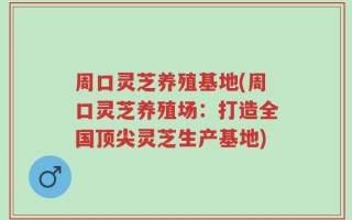 周口灵芝养殖基地(周口灵芝养殖场：打造全国顶尖灵芝生产基地)