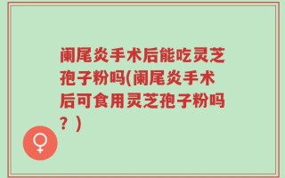 阑尾炎手术后能吃灵芝孢子粉吗(阑尾炎手术后可食用灵芝孢子粉吗？)