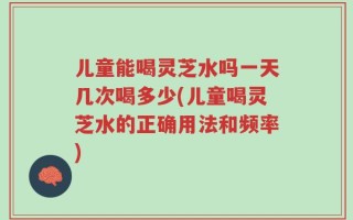 儿童能喝灵芝水吗一天几次喝多少(儿童喝灵芝水的正确用法和频率)