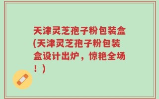 天津灵芝孢子粉包装盒(天津灵芝孢子粉包装盒设计出炉，惊艳全场！)