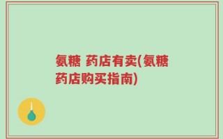 氨糖 药店有卖(氨糖药店购买指南)