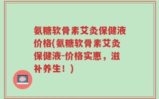 氨糖软骨素艾灸保健液价格(氨糖软骨素艾灸保健液-价格实惠，滋补养生！)