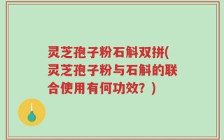 灵芝孢子粉石斛双拼(灵芝孢子粉与石斛的联合使用有何功效？)