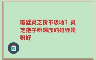 破壁灵芝粉不吸收？灵芝孢子粉碾压的好还是粉好