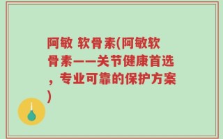 阿敏 软骨素(阿敏软骨素——关节健康首选，专业可靠的保护方案)