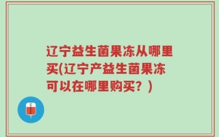 辽宁益生菌果冻从哪里买(辽宁产益生菌果冻可以在哪里购买？)