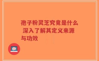 孢子粉灵芝究竟是什么 深入了解其定义来源与功效