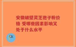 安徽破壁灵芝孢子粉价格 受哪些因素影响又处于什么水平
