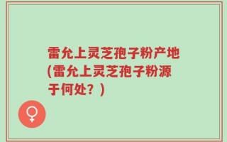 雷允上灵芝孢子粉产地(雷允上灵芝孢子粉源于何处？)