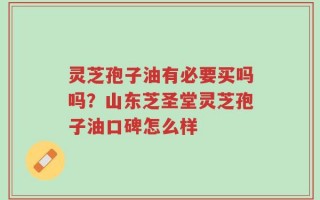 灵芝孢子油有必要买吗吗？山东芝圣堂灵芝孢子油口碑怎么样