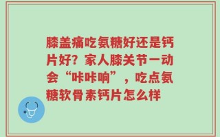 膝盖痛吃氨糖好还是钙片好？家人膝关节一动会“咔咔响”，吃点氨糖软骨素钙片怎么样
