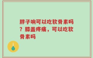 脖子响可以吃软骨素吗？膝盖疼痛，可以吃软骨素吗