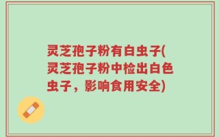 灵芝孢子粉有白虫子(灵芝孢子粉中检出白色虫子，影响食用安全)