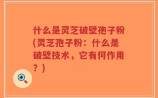 什么是灵芝破壁孢子粉(灵芝孢子粉：什么是破壁技术，它有何作用？)