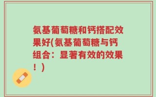 氨基葡萄糖和钙搭配效果好(氨基葡萄糖与钙组合：显著有效的效果！)