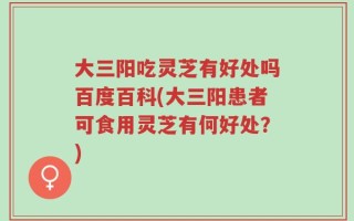 大三阳吃灵芝有好处吗百度百科(大三阳患者可食用灵芝有何好处？)