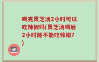 喝完灵芝汤2小时可以吃辣椒吗(灵芝汤喝后2小时能不能吃辣椒？)