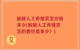 新鲜人工养殖灵芝价格多少(新鲜人工养殖灵芝的售价是多少？)