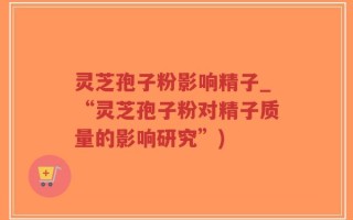 灵芝孢子粉影响精子_“灵芝孢子粉对精子质量的影响研究”)