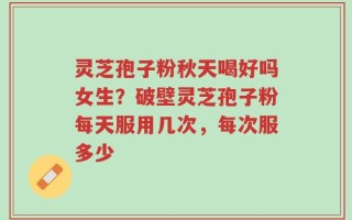 灵芝孢子粉秋天喝好吗女生？破壁灵芝孢子粉每天服用几次，每次服多少