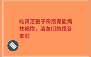 吃灵芝孢子粉后竟能痛快畅饮，酒友们的福音来啦