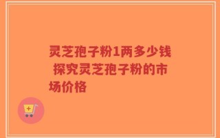 灵芝孢子粉1两多少钱 探究灵芝孢子粉的市场价格