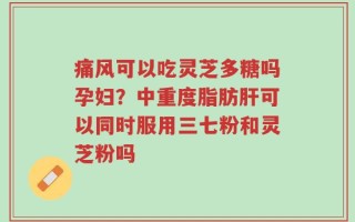 痛风可以吃灵芝多糖吗孕妇？中重度脂肪肝可以同时服用三七粉和灵芝粉吗