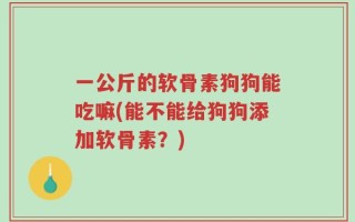 一公斤的软骨素狗狗能吃嘛(能不能给狗狗添加软骨素？)