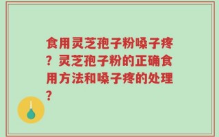 食用灵芝孢子粉嗓子疼？灵芝孢子粉的正确食用方法和嗓子疼的处理？