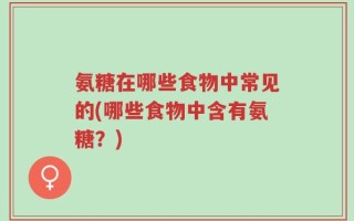 氨糖在哪些食物中常见的(哪些食物中含有氨糖？)