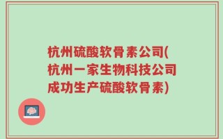 杭州硫酸软骨素公司(杭州一家生物科技公司成功生产硫酸软骨素)